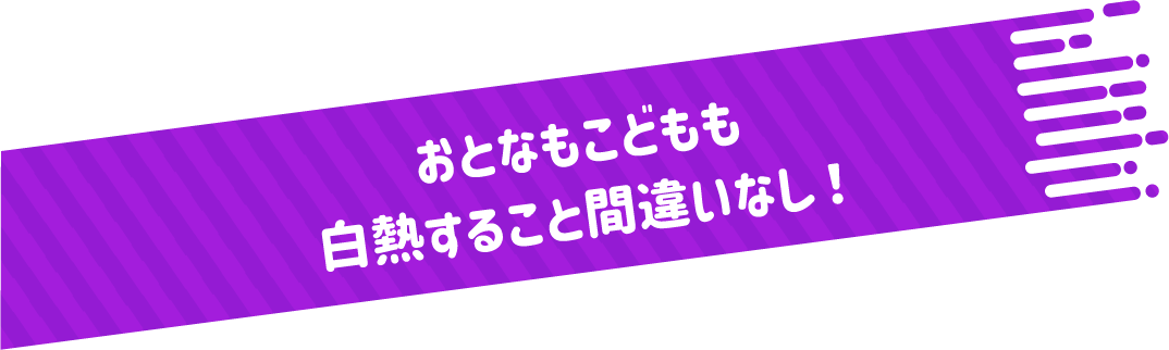 おとなもこどもも白熱すること間違いなし！