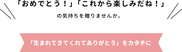 「おめでとう!」「これから楽しみだね!」の気持ちを贈りませんか。「生まれてきてくれてありがとう」をカタチに