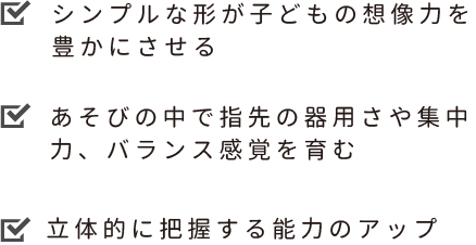 シンプルなカタチが子どもの想像力を豊かにさせる　あそびの中で指先の器用さや集中力、バランス感覚を育む　立体的に把握する能力のアップ
