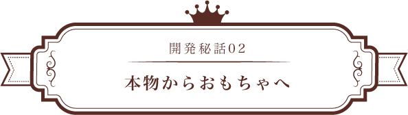開発秘話02 本物からおもちゃへ
