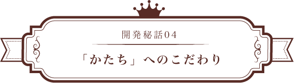 開発秘話04 「かたち」へのこだわり