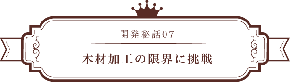 開発秘話07 木材加工の限界に挑戦