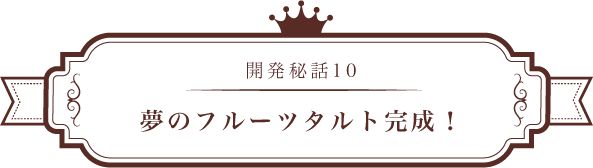 開発秘話10 夢のフルーツタルト完成!